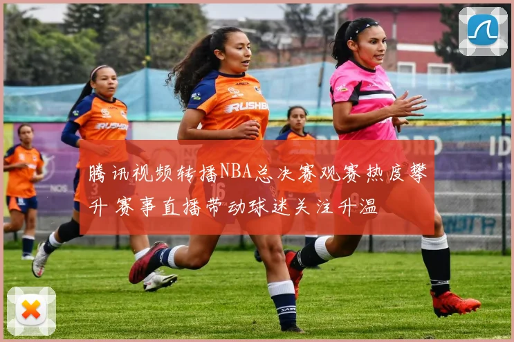 腾讯视频转播NBA总决赛观赛热度攀升 赛事直播带动球迷关注升温