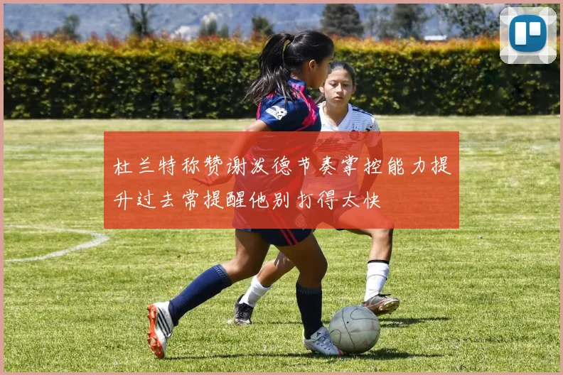 杜兰特称赞谢泼德节奏掌控能力提升过去常提醒他别打得太快