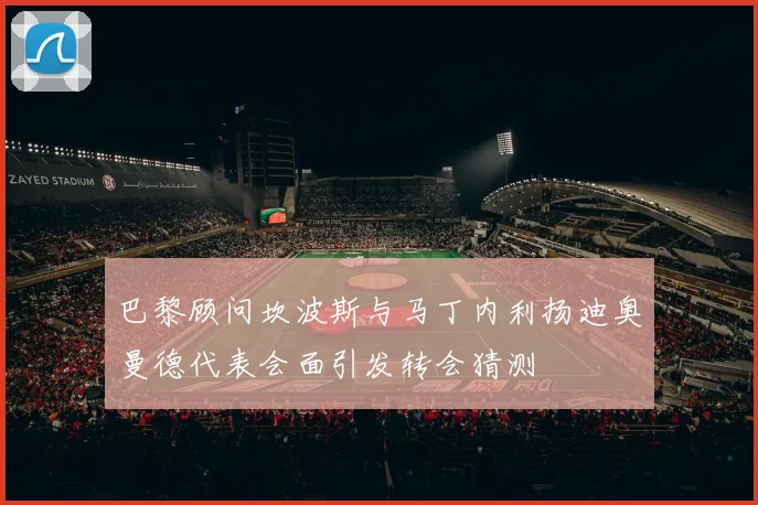 巴黎顾问坎波斯与马丁内利扬迪奥曼德代表会面引发转会猜测