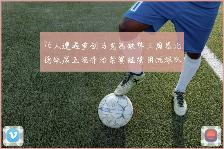 76人遭遇重创马克西缺阵三周恩比德缺席五场乔治禁赛继续困扰球队
