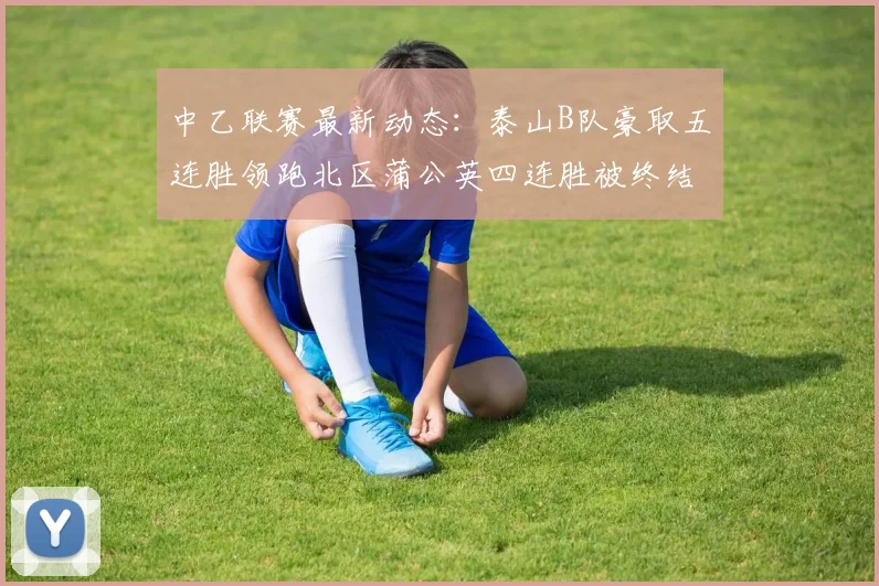 中乙联赛最新动态：泰山B队豪取五连胜领跑北区蒲公英四连胜被终结