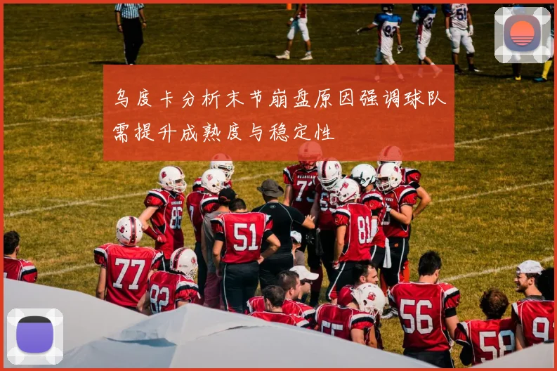 乌度卡分析末节崩盘原因强调球队需提升成熟度与稳定性