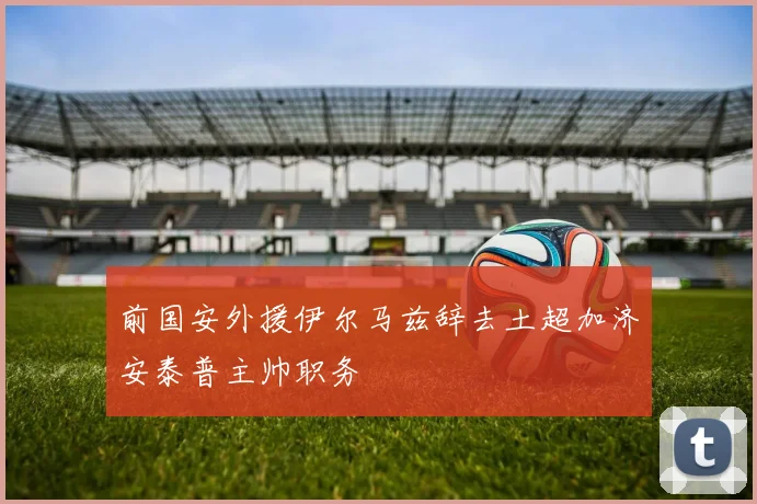 前国安外援伊尔马兹辞去土超加济安泰普主帅职务